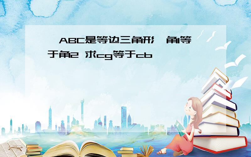 △ABC是等边三角形,角1等于角2 求cg等于cb