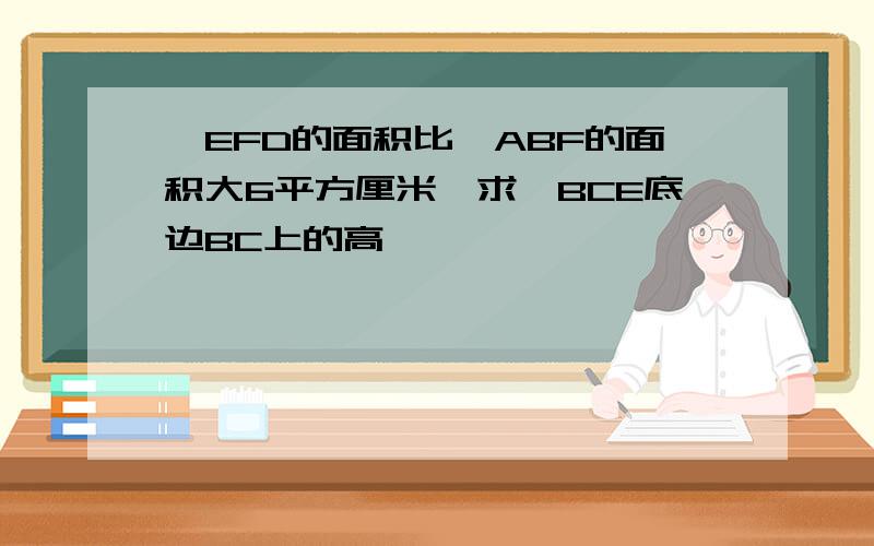 △EFD的面积比△ABF的面积大6平方厘米,求△BCE底边BC上的高