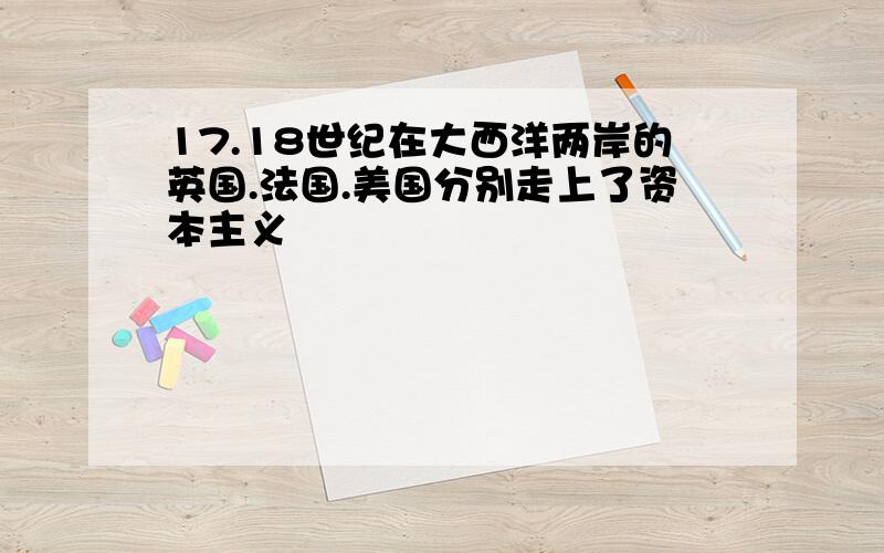 17.18世纪在大西洋两岸的英国.法国.美国分别走上了资本主义