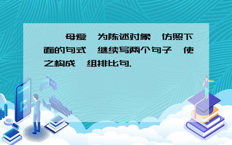 一"母爱"为陈述对象,仿照下面的句式,继续写两个句子,使之构成一组排比句.