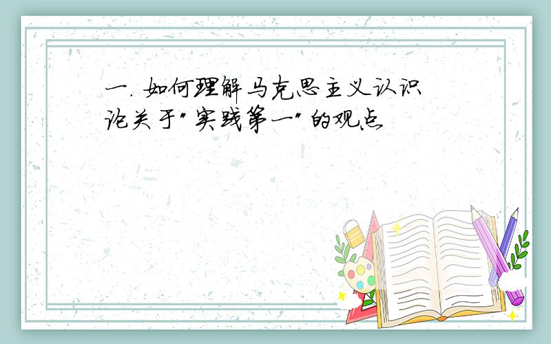 一. 如何理解马克思主义认识论关于"实践第一"的观点