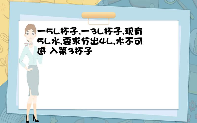 一5L杯子,一3L杯子,现有5L水,要求分出4L,水不可进 入第3杯子