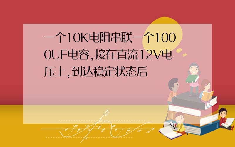 一个10K电阻串联一个1000UF电容,接在直流12V电压上,到达稳定状态后