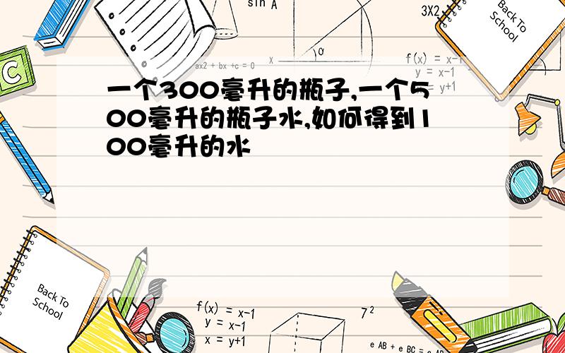 一个300毫升的瓶子,一个500毫升的瓶子水,如何得到100毫升的水