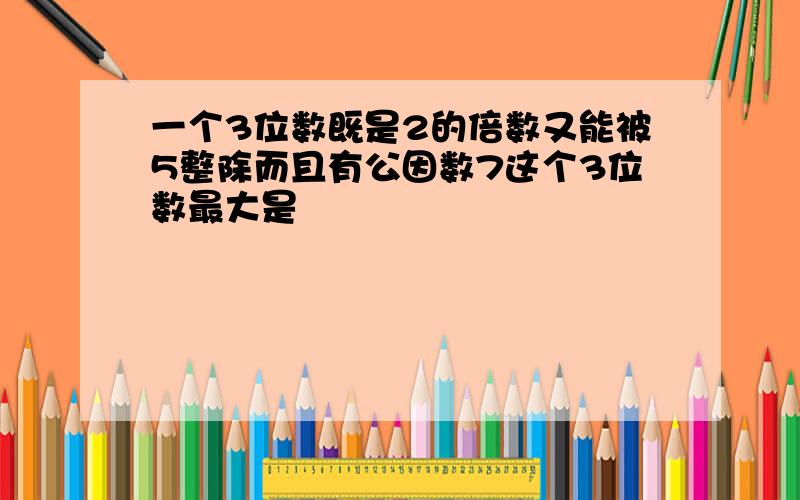 一个3位数既是2的倍数又能被5整除而且有公因数7这个3位数最大是