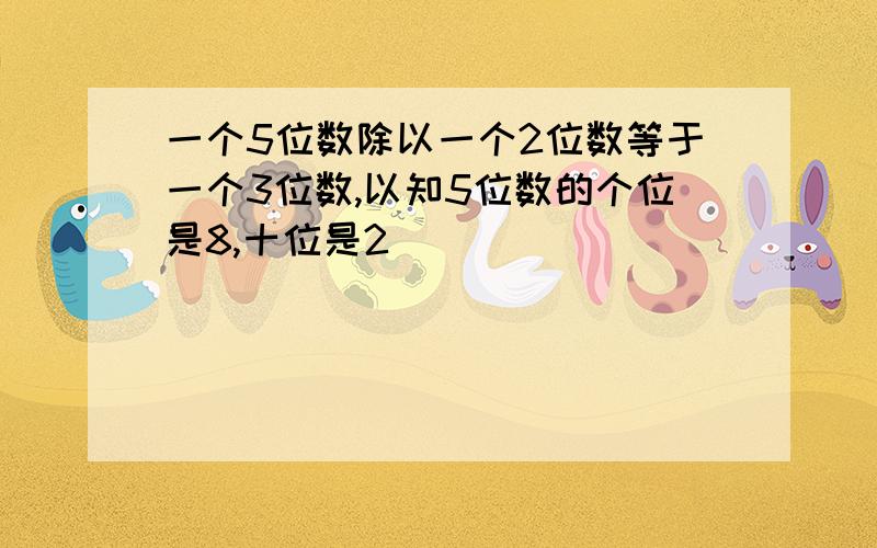 一个5位数除以一个2位数等于一个3位数,以知5位数的个位是8,十位是2