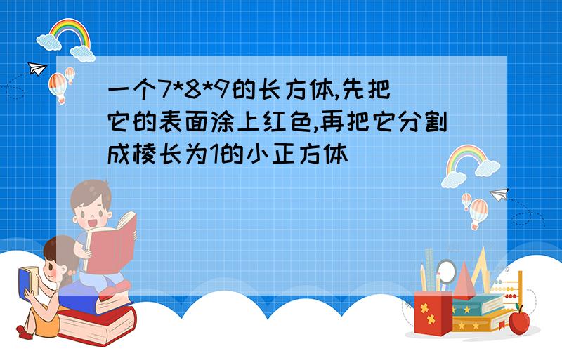 一个7*8*9的长方体,先把它的表面涂上红色,再把它分割成棱长为1的小正方体