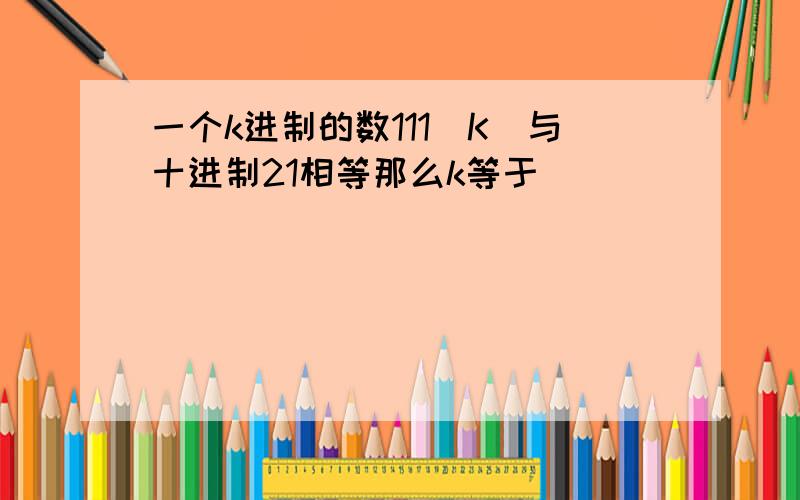 一个k进制的数111(K)与十进制21相等那么k等于