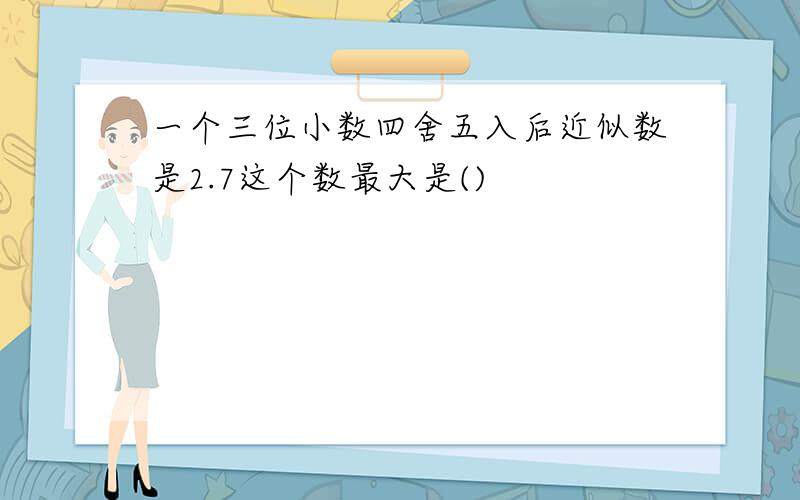 一个三位小数四舍五入后近似数是2.7这个数最大是()