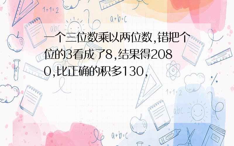 一个三位数乘以两位数,错把个位的3看成了8,结果得2080,比正确的积多130,