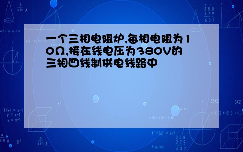 一个三相电阻炉,每相电阻为10Ω,接在线电压为380V的三相四线制供电线路中