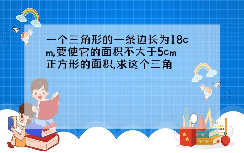 一个三角形的一条边长为18cm,要使它的面积不大于5cm正方形的面积,求这个三角