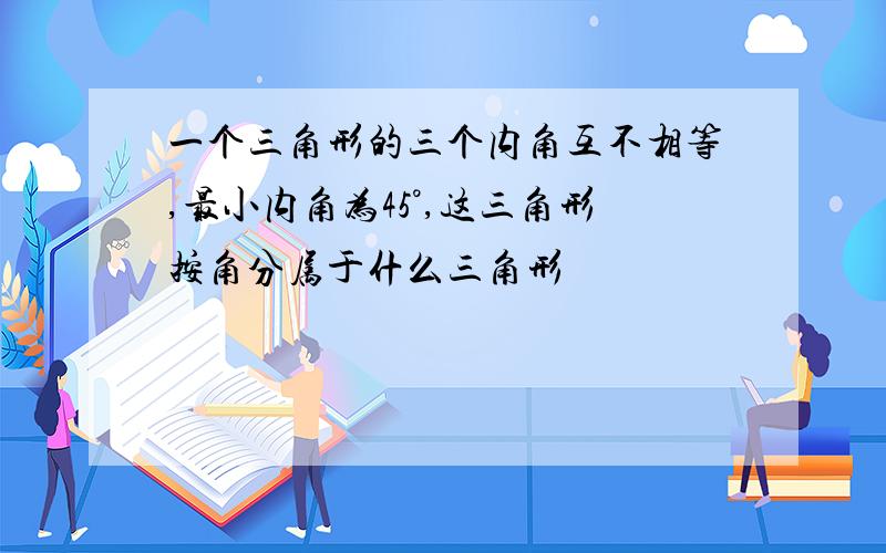 一个三角形的三个内角互不相等,最小内角为45°,这三角形按角分属于什么三角形