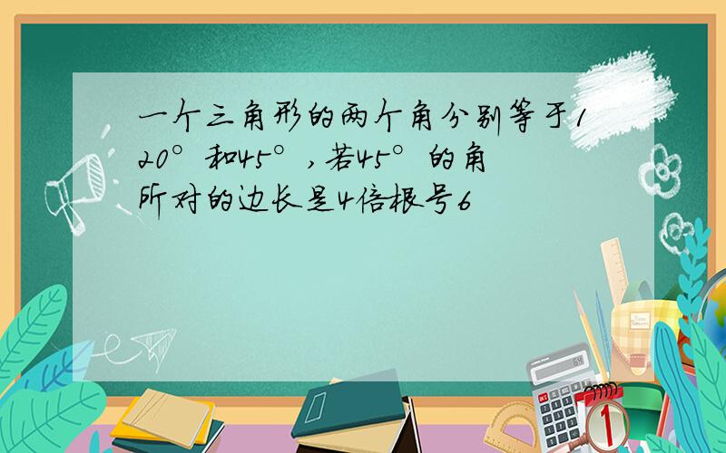 一个三角形的两个角分别等于120°和45°,若45°的角所对的边长是4倍根号6