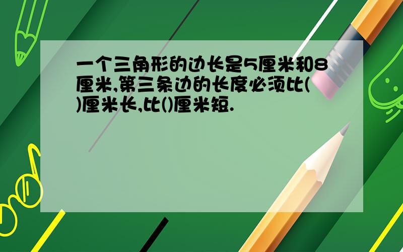 一个三角形的边长是5厘米和8厘米,第三条边的长度必须比()厘米长,比()厘米短.