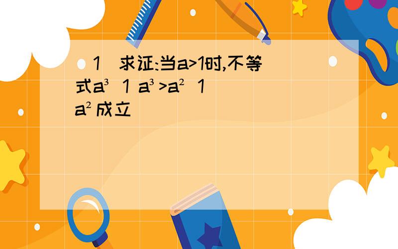 (1)求证:当a>1时,不等式a³ 1 a³>a² 1 a²成立