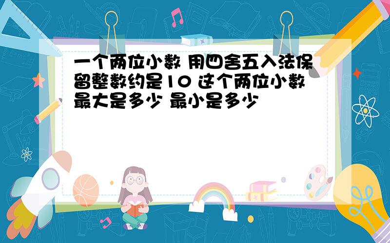 一个两位小数 用四舍五入法保留整数约是10 这个两位小数最大是多少 最小是多少