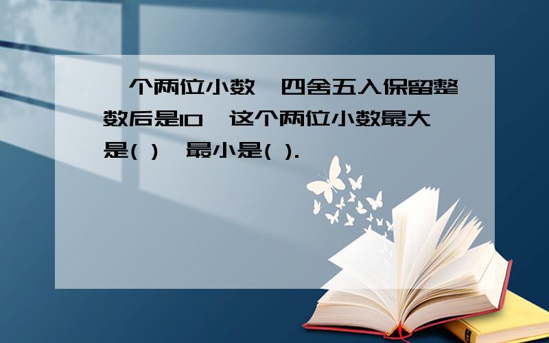 一个两位小数,四舍五入保留整数后是10,这个两位小数最大是( ),最小是( ).