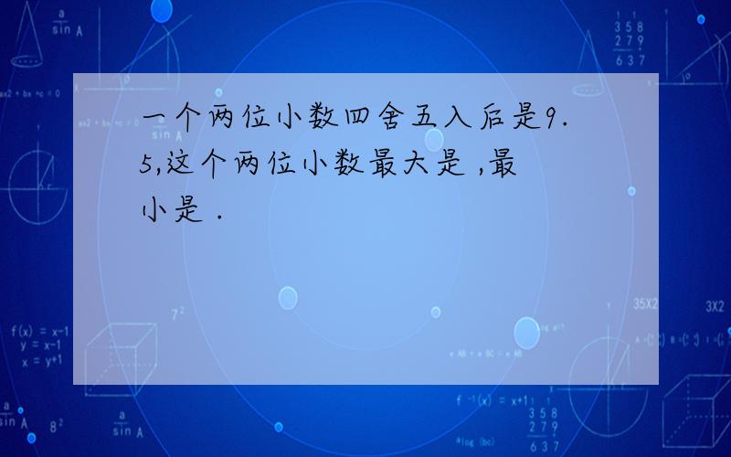 一个两位小数四舍五入后是9.5,这个两位小数最大是 ,最小是 .