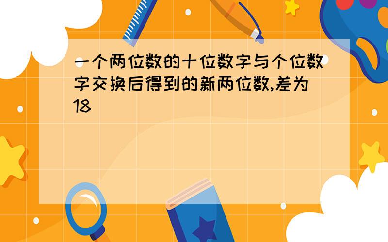 一个两位数的十位数字与个位数字交换后得到的新两位数,差为18