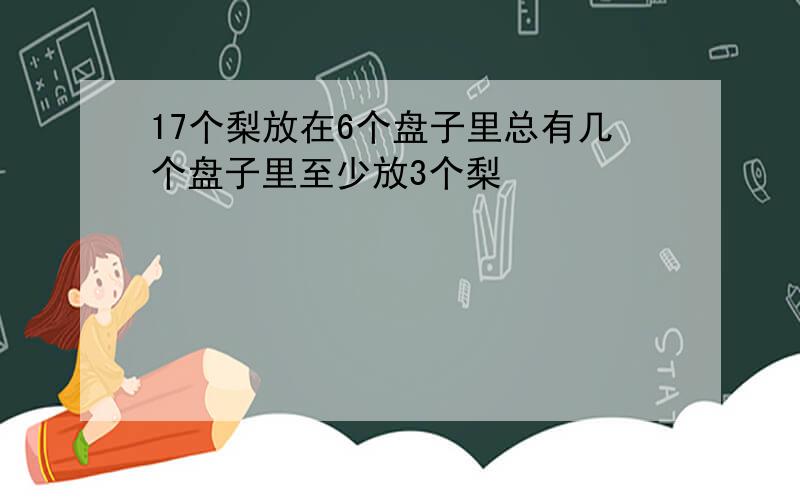 17个梨放在6个盘子里总有几个盘子里至少放3个梨