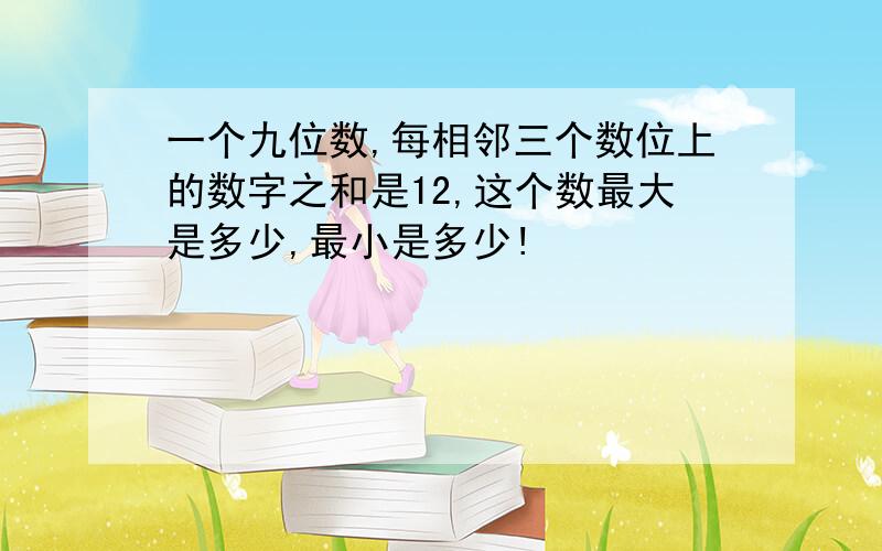 一个九位数,每相邻三个数位上的数字之和是12,这个数最大是多少,最小是多少!