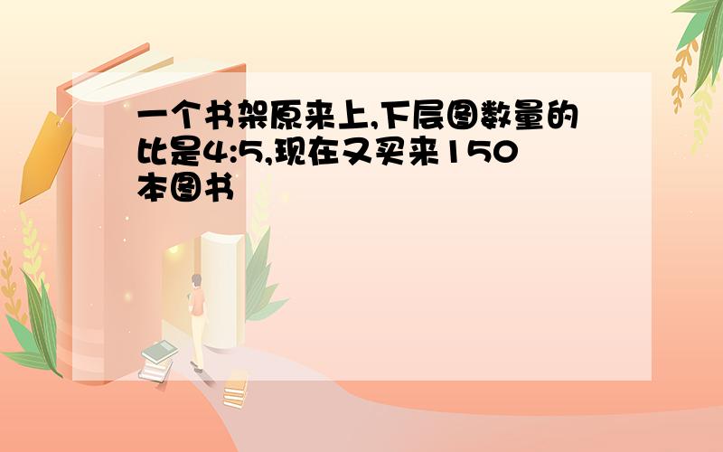 一个书架原来上,下层图数量的比是4:5,现在又买来150本图书