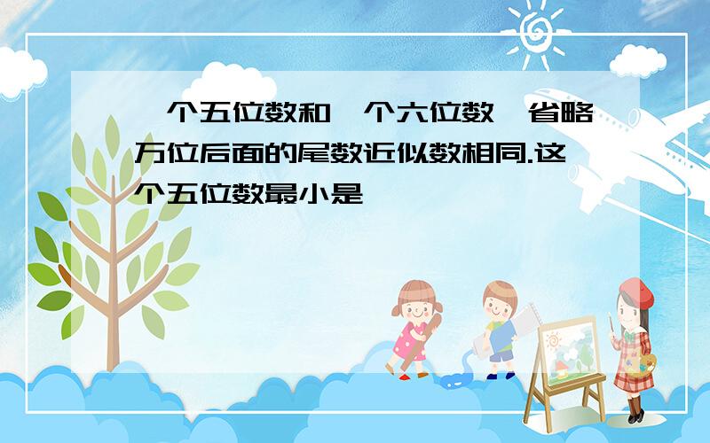 一个五位数和一个六位数,省略万位后面的尾数近似数相同.这个五位数最小是