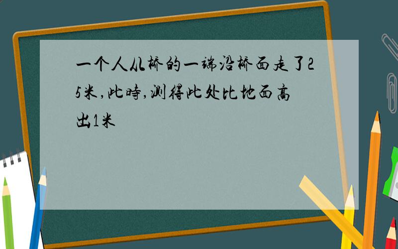 一个人从桥的一端沿桥面走了25米,此时,测得此处比地面高出1米