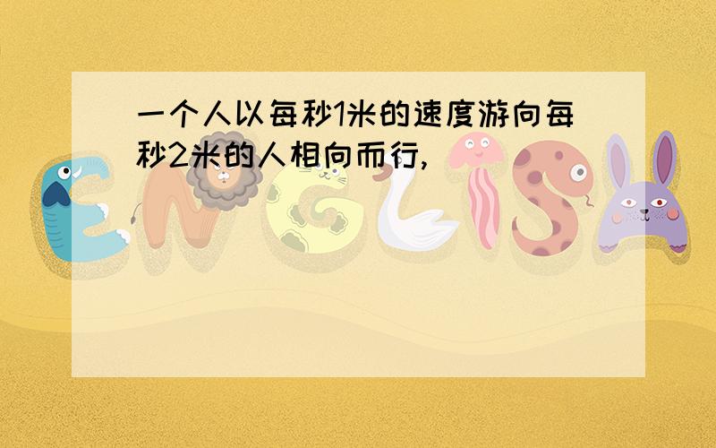 一个人以每秒1米的速度游向每秒2米的人相向而行,