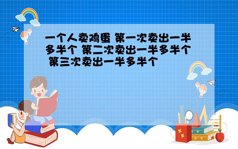 一个人卖鸡蛋 第一次卖出一半多半个 第二次卖出一半多半个 第三次卖出一半多半个