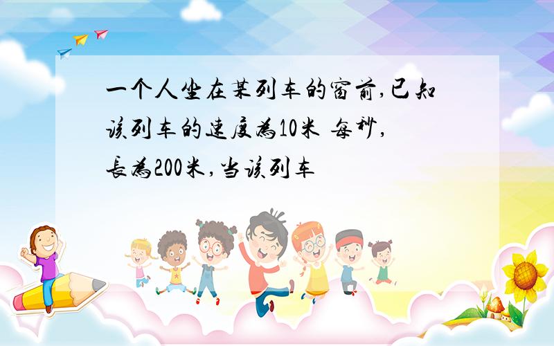 一个人坐在某列车的窗前,已知该列车的速度为10米 每秒,长为200米,当该列车