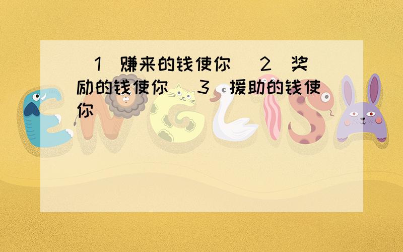 (1)赚来的钱使你 (2)奖励的钱使你 (3)援助的钱使你