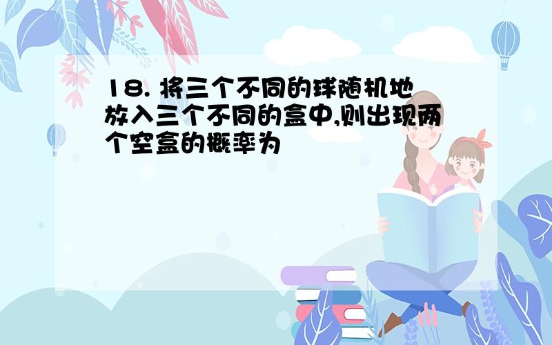 18. 将三个不同的球随机地放入三个不同的盒中,则出现两个空盒的概率为