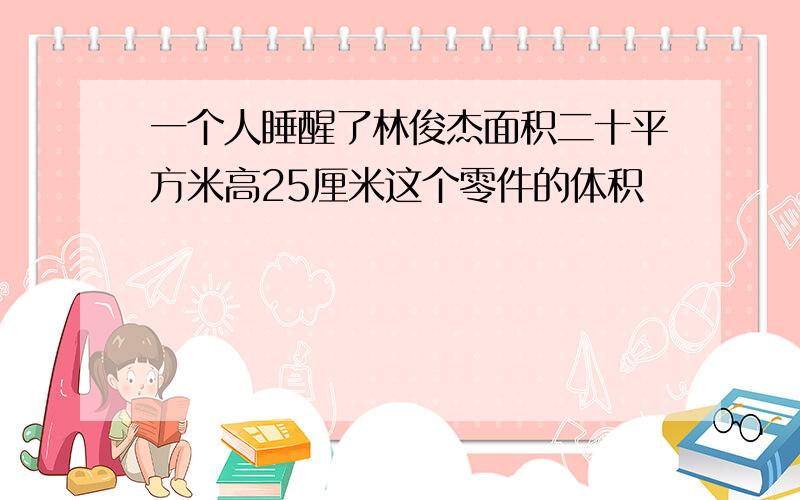 一个人睡醒了林俊杰面积二十平方米高25厘米这个零件的体积