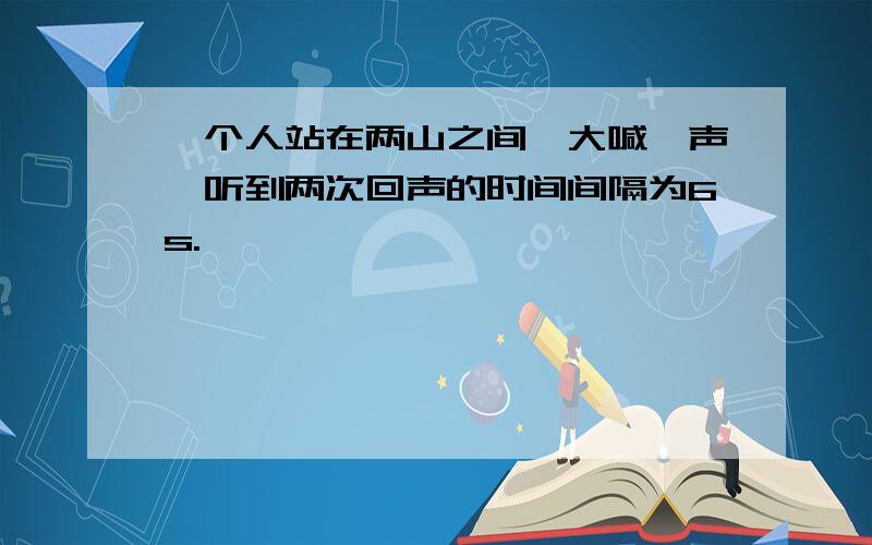 一个人站在两山之间,大喊一声,听到两次回声的时间间隔为6s.