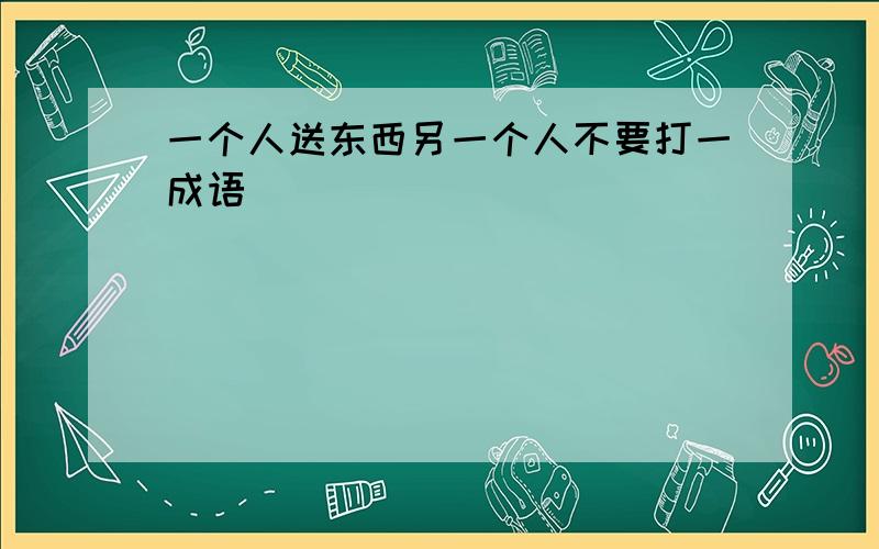 一个人送东西另一个人不要打一成语