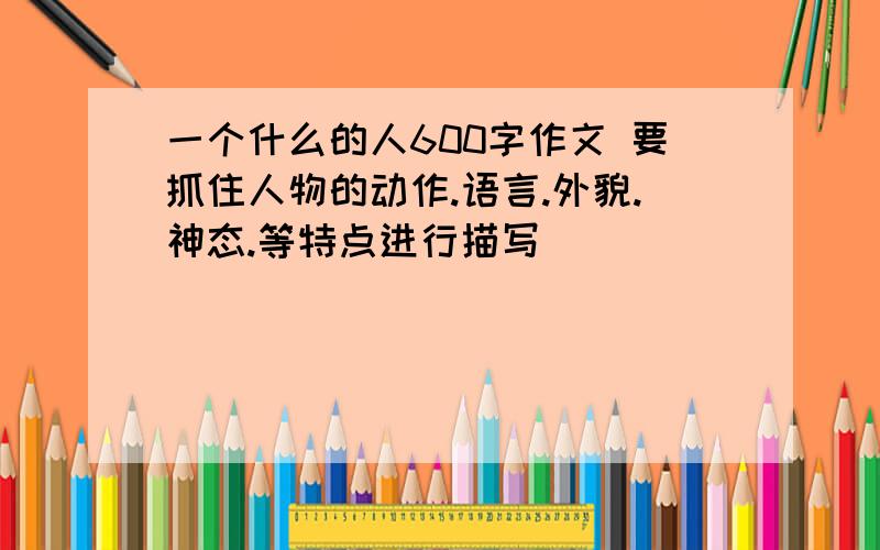 一个什么的人600字作文 要抓住人物的动作.语言.外貌.神态.等特点进行描写