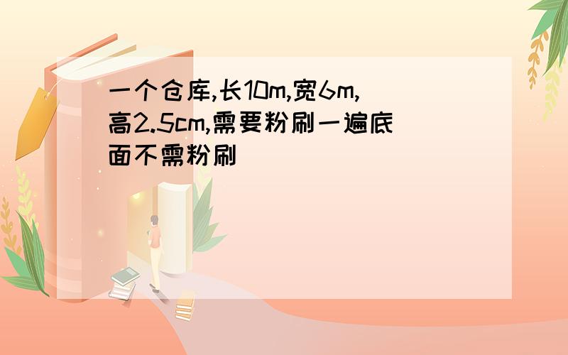 一个仓库,长10m,宽6m,高2.5cm,需要粉刷一遍底面不需粉刷