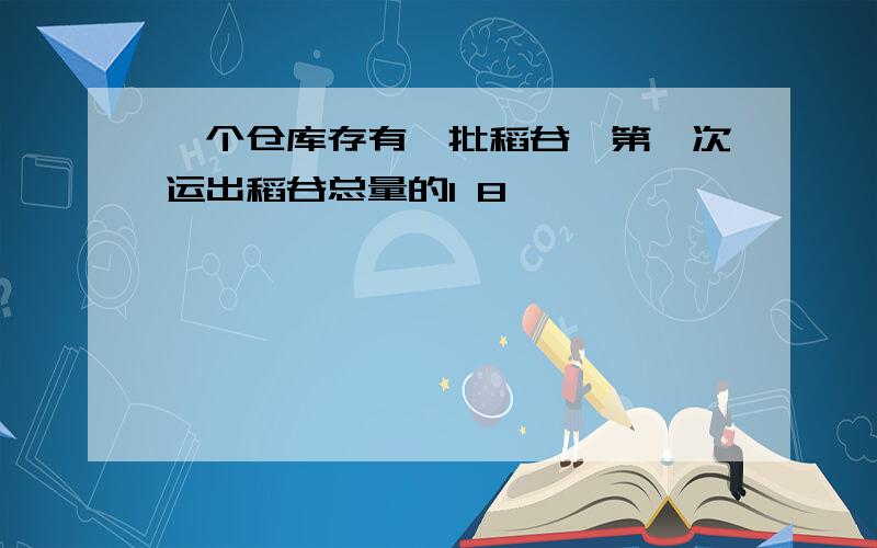 一个仓库存有一批稻谷,第一次运出稻谷总量的1 8,