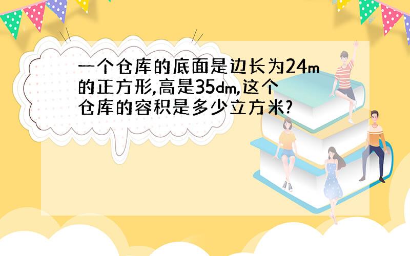 一个仓库的底面是边长为24m的正方形,高是35dm,这个仓库的容积是多少立方米?