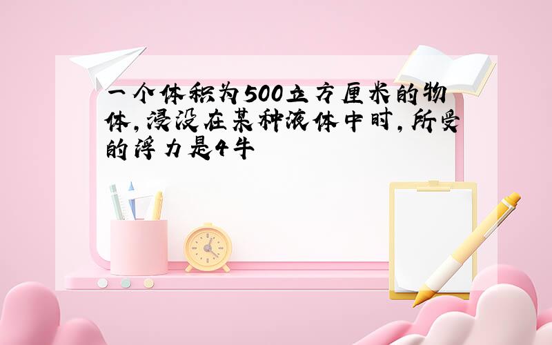 一个体积为500立方厘米的物体,浸没在某种液体中时,所受的浮力是4牛