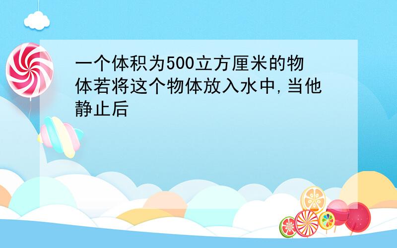 一个体积为500立方厘米的物体若将这个物体放入水中,当他静止后