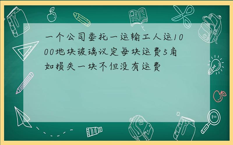 一个公司委托一运输工人运1000地块玻璃议定每块运费5角如损失一块不但没有运费