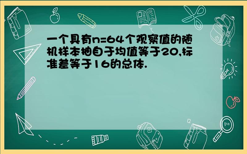 一个具有n=64个观察值的随机样本抽自于均值等于20,标准差等于16的总体.