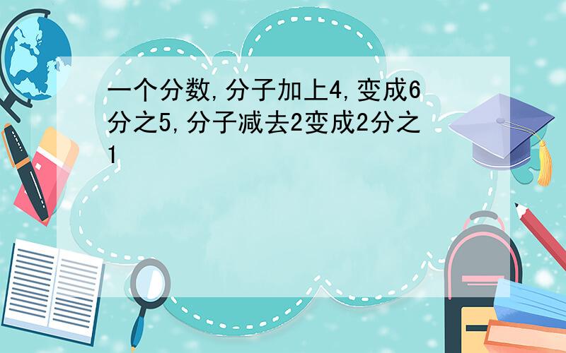 一个分数,分子加上4,变成6分之5,分子减去2变成2分之1