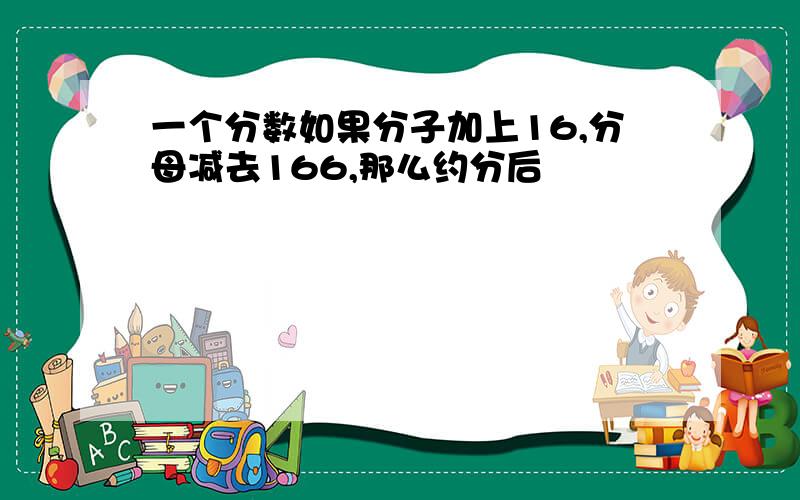 一个分数如果分子加上16,分母减去166,那么约分后