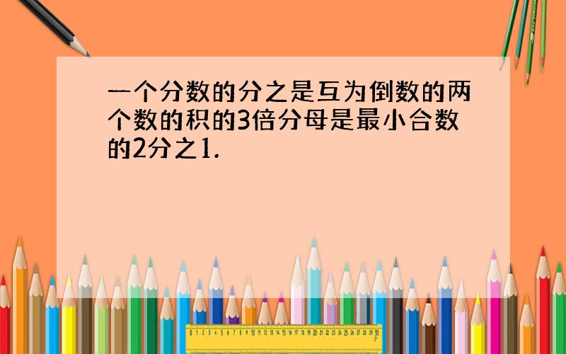 一个分数的分之是互为倒数的两个数的积的3倍分母是最小合数的2分之1.