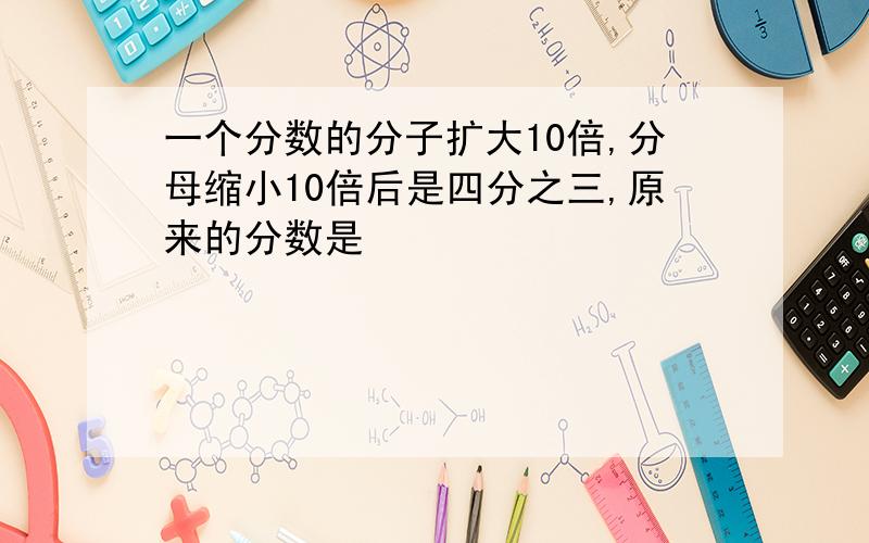 一个分数的分子扩大10倍,分母缩小10倍后是四分之三,原来的分数是