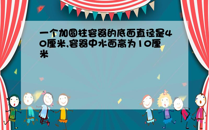 一个加圆柱容器的底面直径是40厘米,容器中水面高为10厘米